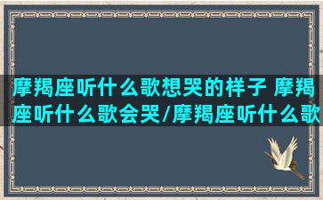 摩羯座听什么歌想哭的样子 摩羯座听什么歌会哭/摩羯座听什么歌想哭的样子 摩羯座听什么歌会哭-我的网站